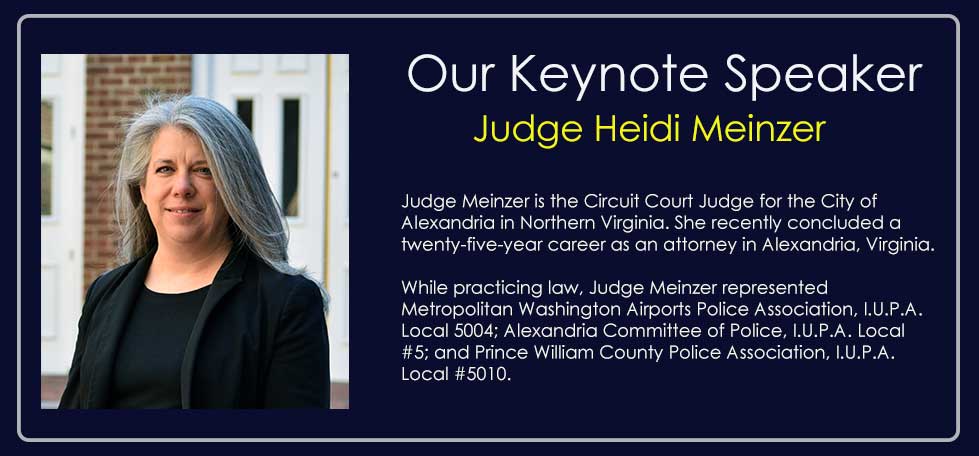 Our Keynote Speaker, Judge Heidi Meinzer — Circuit Court Judge for the City of Alexandria in Northern Virginia, who recently concluded a twenty-five-year career as an attorney. While practicing law she represented the Metropolitan Washington Airports Police Association (I.U.P.A. Local 5004), Alexandria Committee of Police (I.U.P.A. Local #5), and Prince William County Police Association (I.U.P.A. Local #5010).